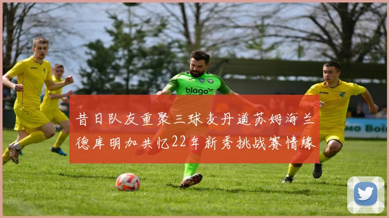 昔日队友重聚三球麦丹道苏姆海兰德库明加共忆22年新秀挑战赛情缘