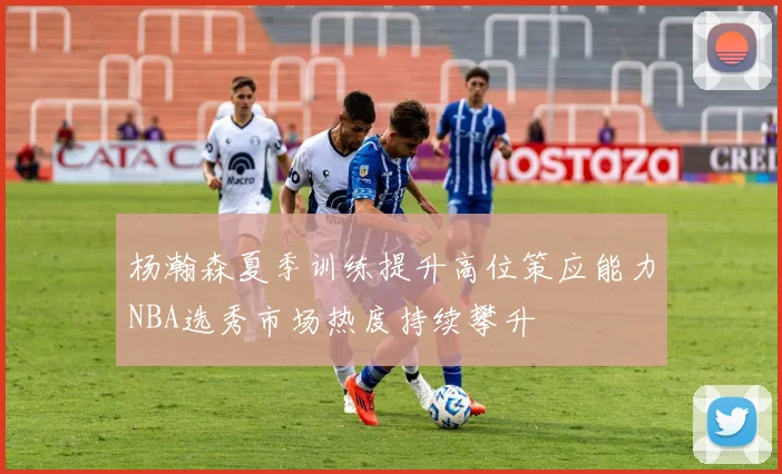 杨瀚森夏季训练提升高位策应能力NBA选秀市场热度持续攀升