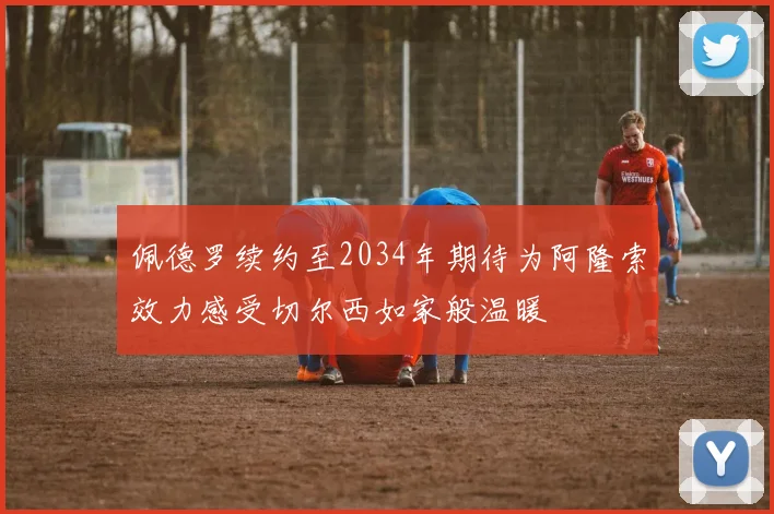 佩德罗续约至2034年期待为阿隆索效力感受切尔西如家般温暖