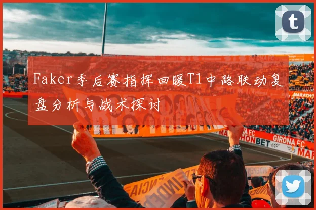 Faker季后赛指挥回暖T1中路联动复盘分析与战术探讨