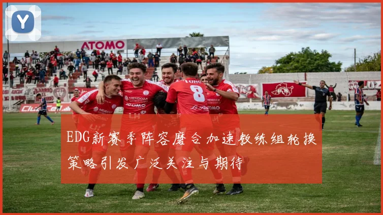 EDG新赛季阵容磨合加速教练组轮换策略引发广泛关注与期待
