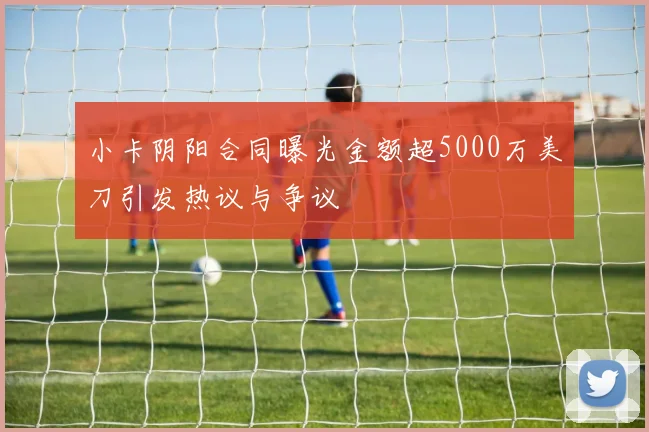 小卡阴阳合同曝光金额超5000万美刀引发热议与争议