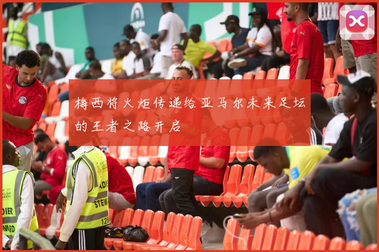 梅西将火炬传递给亚马尔未来足坛的王者之路开启