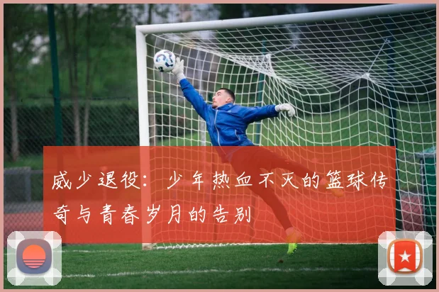 威少退役:少年热血不灭的篮球传奇与青春岁月的告别