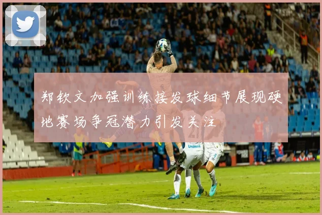 郑钦文加强训练接发球细节展现硬地赛场争冠潜力引发关注
