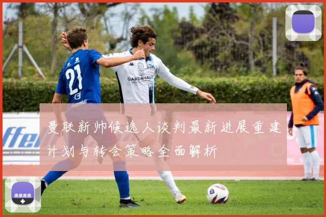 曼联新帅候选人谈判最新进展重建计划与转会策略全面解析