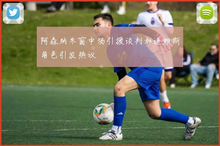 阿森纳冬窗中场引援谈判加速赖斯角色引发热议