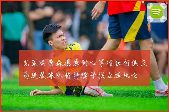 克莱汤普森愿意耐心等待独行侠交易进展球队将持续寻找合适机会