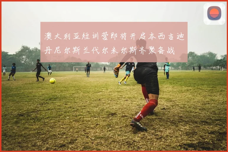澳大利亚短训营即将开启本西吉迪丹尼尔斯兰代尔米尔斯齐聚备战