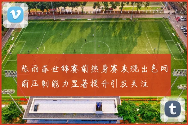 陈雨菲世锦赛前热身赛表现出色网前压制能力显著提升引发关注