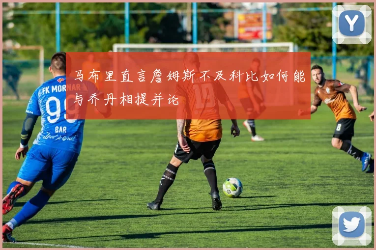 马布里直言詹姆斯不及科比如何能与乔丹相提并论
